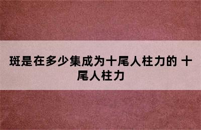 斑是在多少集成为十尾人柱力的 十尾人柱力